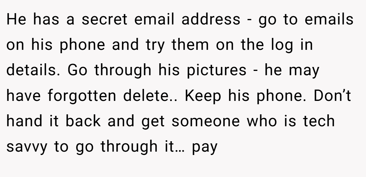 He has a secret email address - go to emails on his phone and try them on the log in details. Go through his pictures - he may have forgotten delete.. Keep his phone. Don’t hand it back and get someone who is tech savvy to go through it… pay