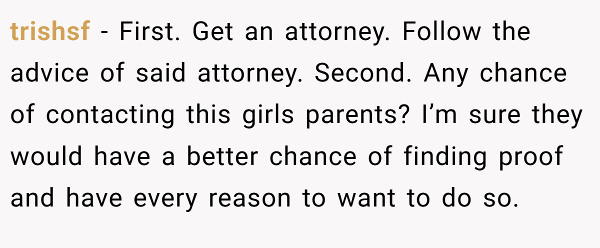 trishsf − First. Get an attorney. Follow the advice of said attorney. Second. Any chance of contacting this girls parents? I’m sure they would have a better chance of finding proof and have every reason to want to do so.
