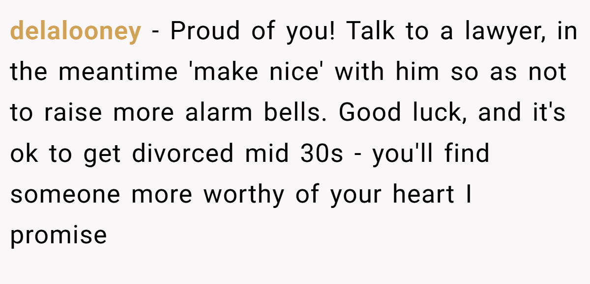 delalooney − Proud of you! Talk to a lawyer, in the meantime 'make nice' with him so as not to raise more alarm bells. Good luck, and it's ok to get divorced mid 30s - you'll find someone more worthy of your heart I promise