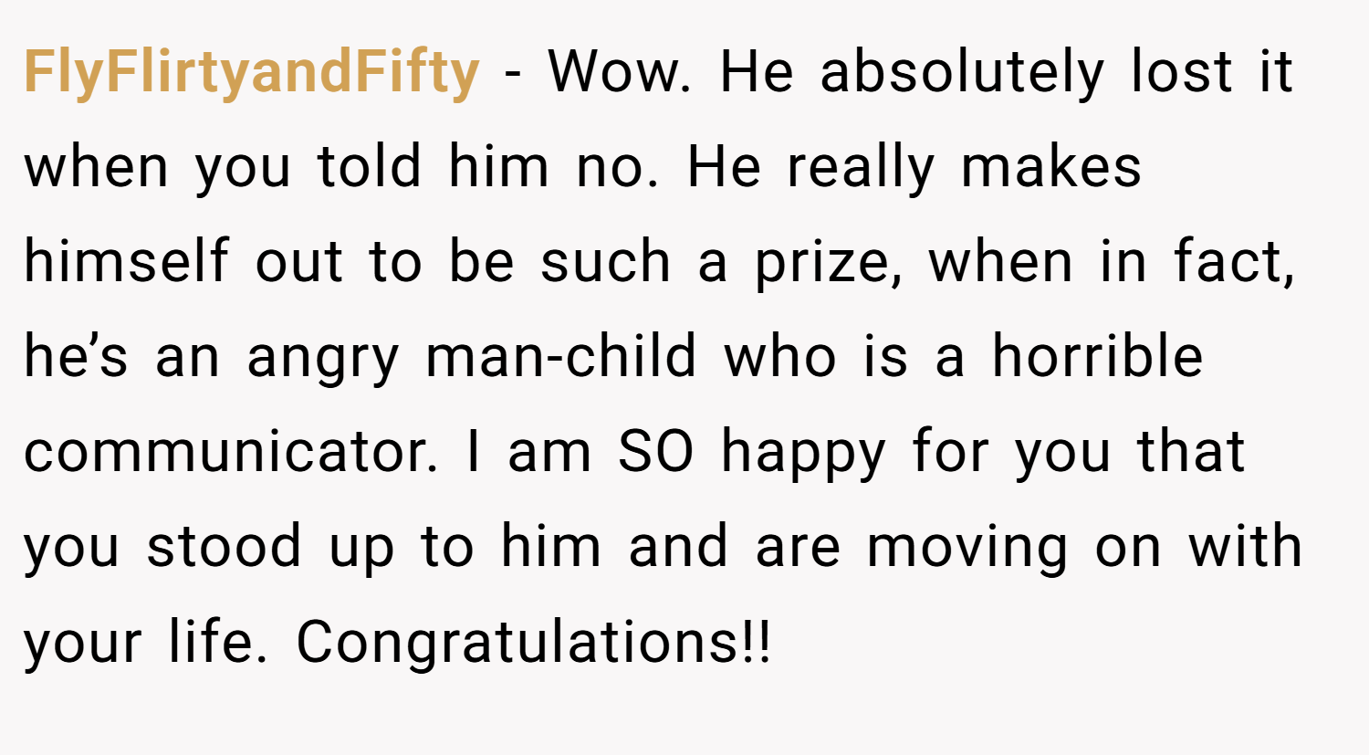 FlyFlirtyandFifty − Wow. He absolutely lost it when you told him no. He really makes himself out to be such a prize, when in fact, he’s an angry man-child who is a horrible communicator. I am SO happy for you that you stood up to him and are moving on with your life. Congratulations!!