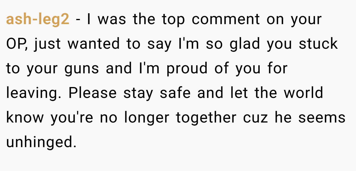 ash-leg2 − I was the top comment on your OP, just wanted to say I'm so glad you stuck to your guns and I'm proud of you for leaving. Please stay safe and let the world know you're no longer together cuz he seems unhinged.