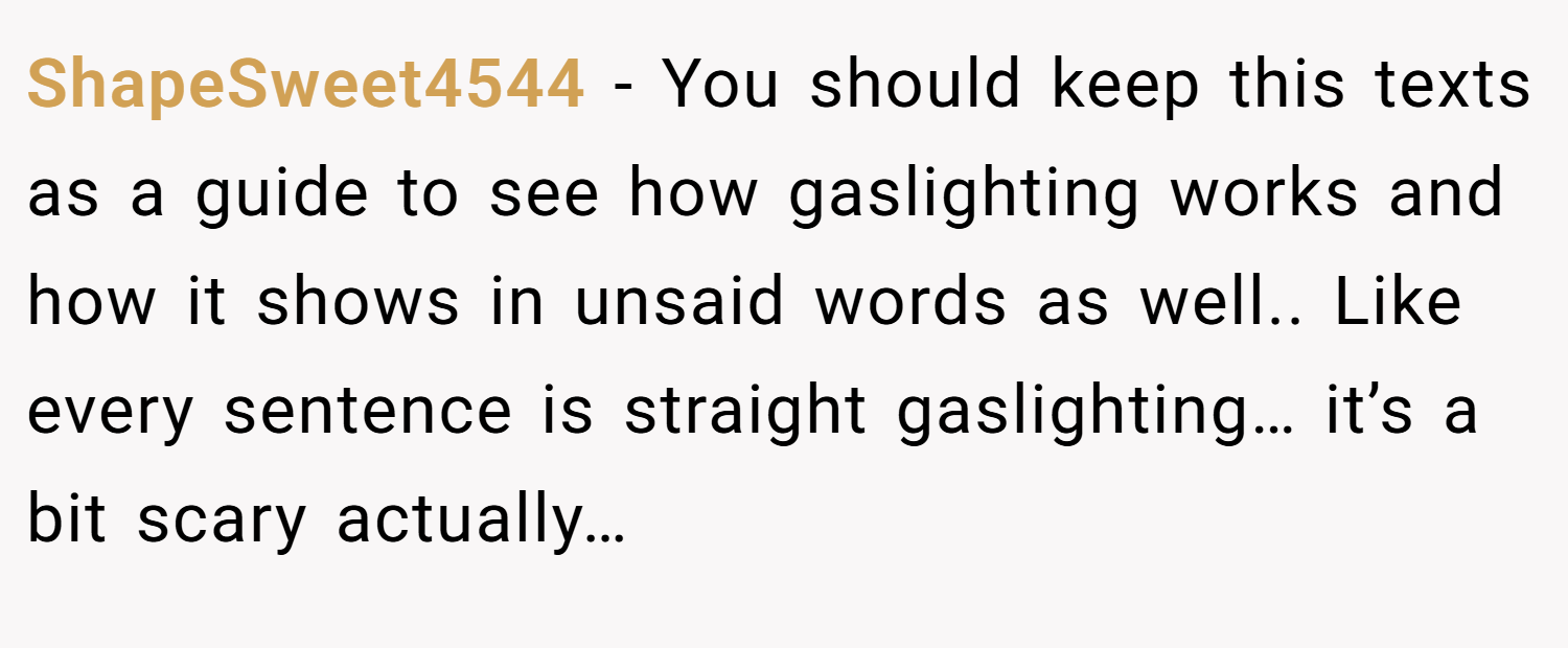 ShapeSweet4544 − You should keep this texts as a guide to see how gaslighting works and how it shows in unsaid words as well.. Like every sentence is straight gaslighting… it’s a bit scary actually…