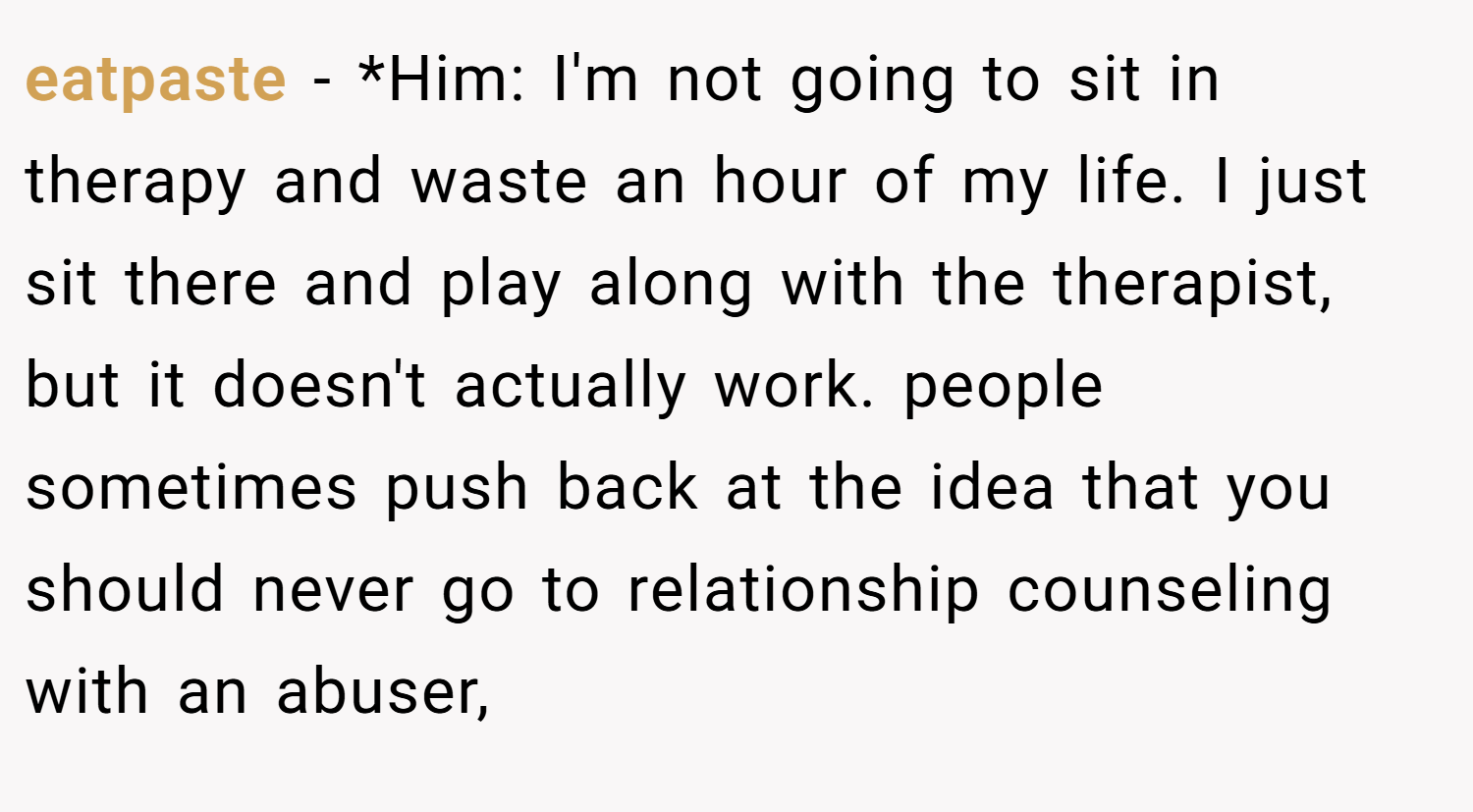 eatpaste − *Him: I'm not going to sit in therapy and waste an hour of my life. I just sit there and play along with the therapist, but it doesn't actually work. people sometimes push back at the idea that you should never go to relationship counseling with an abuser,