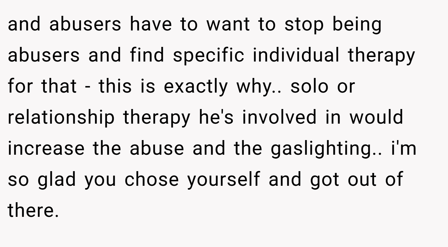 and abusers have to want to stop being abusers and find specific individual therapy for that - this is exactly why.. solo or relationship therapy he's involved in would increase the abuse and the gaslighting.. i'm so glad you chose yourself and got out of there.