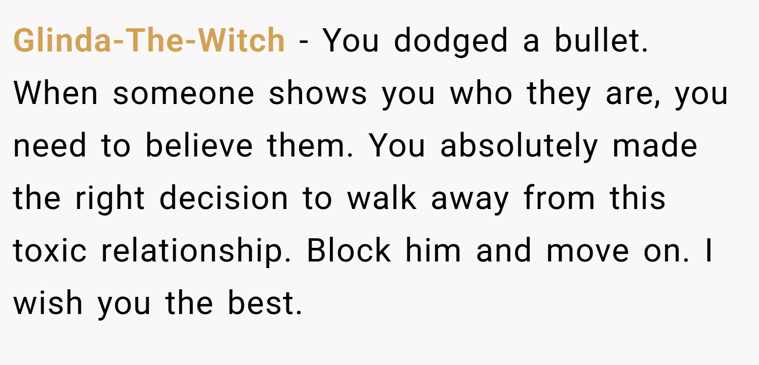 Glinda-The-Witch − You dodged a bullet. When someone shows you who they are, you need to believe them. You absolutely made the right decision to walk away from this toxic relationship. Block him and move on. I wish you the best.