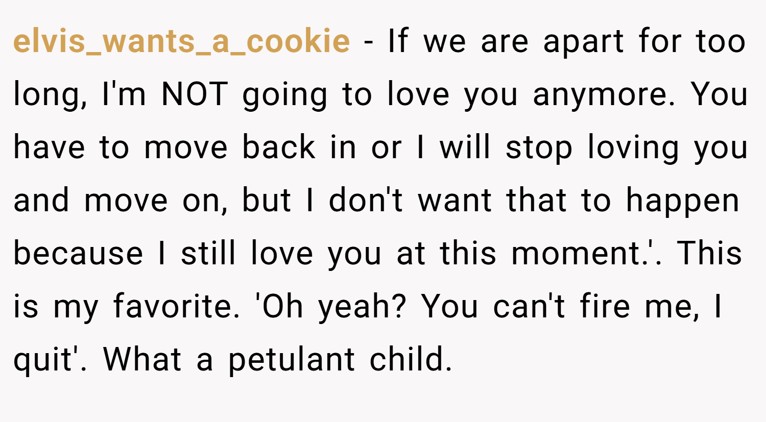 elvis_wants_a_cookie − If we are apart for too long, I'm NOT going to love you anymore. You have to move back in or I will stop loving you and move on, but I don't want that to happen because I still love you at this moment.'. This is my favorite. 'Oh yeah? You can't fire me, I quit'. What a petulant child.