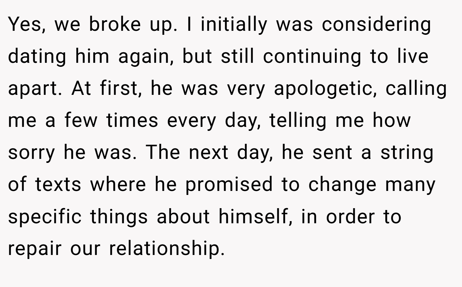 Yes, we broke up. I initially was considering dating him again, but still continuing to live apart. At first, he was very apologetic, calling me a few times every day, telling me how sorry he was. The next day, he sent a string of texts where he promised to change many specific things about himself, in order to repair our relationship.