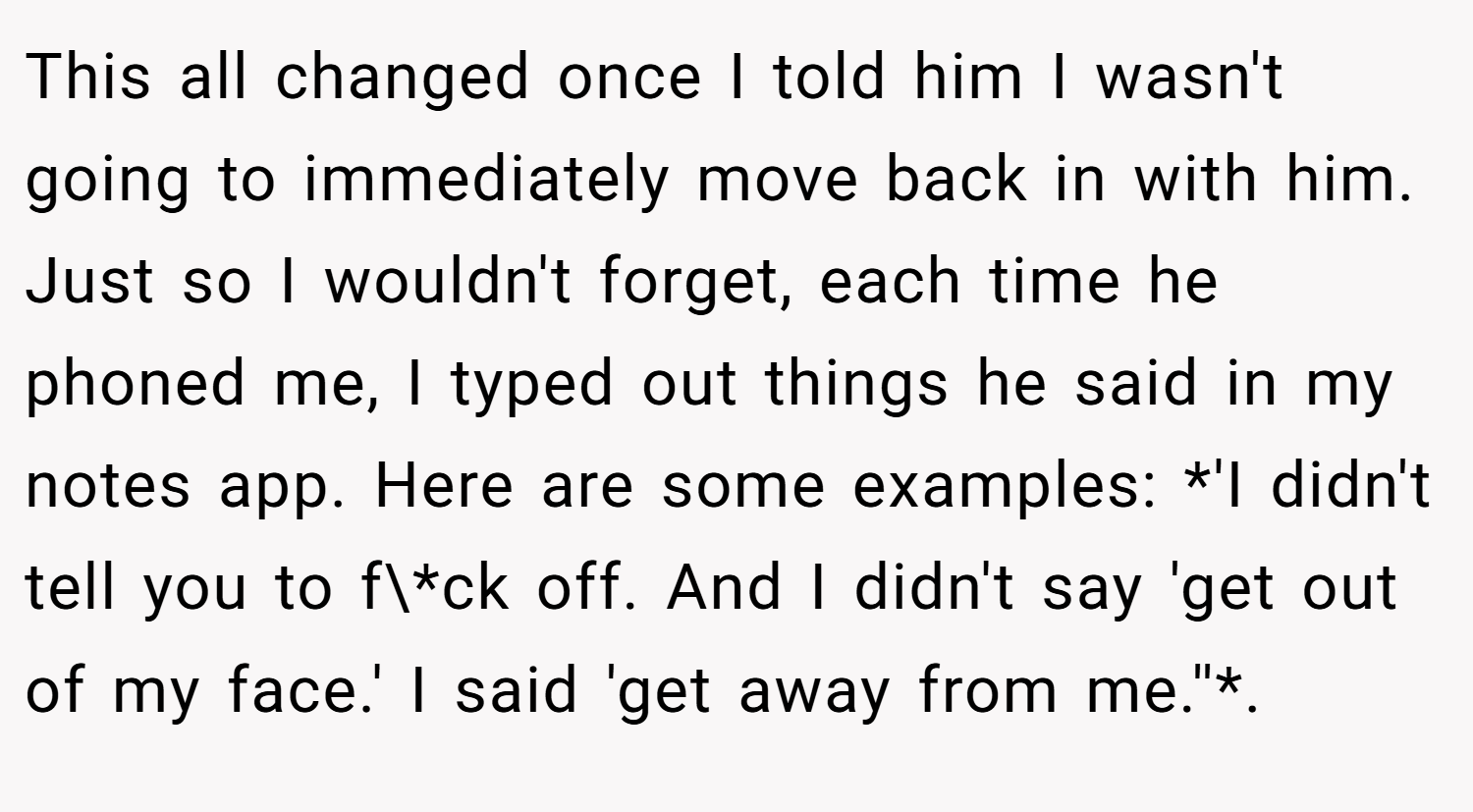 This all changed once I told him I wasn't going to immediately move back in with him. Just so I wouldn't forget, each time he phoned me, I typed out things he said in my notes app. Here are some examples: *'I didn't tell you to f\*ck off. And I didn't say 'get out of my face.' I said 'get away from me.''*.