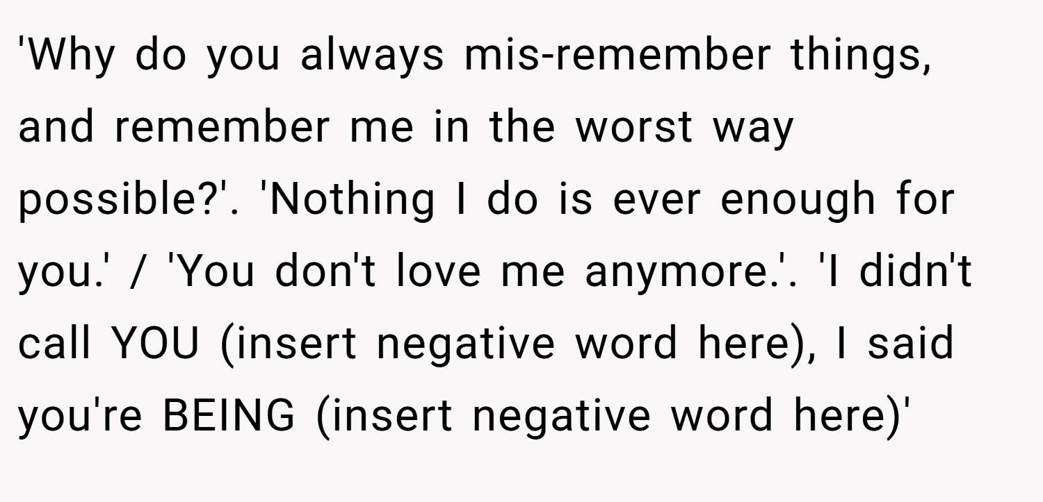 'Why do you always mis-remember things, and remember me in the worst way possible?'. 'Nothing I do is ever enough for you.' / 'You don't love me anymore.'. 'I didn't call YOU (insert negative word here), I said you're BEING (insert negative word here)'