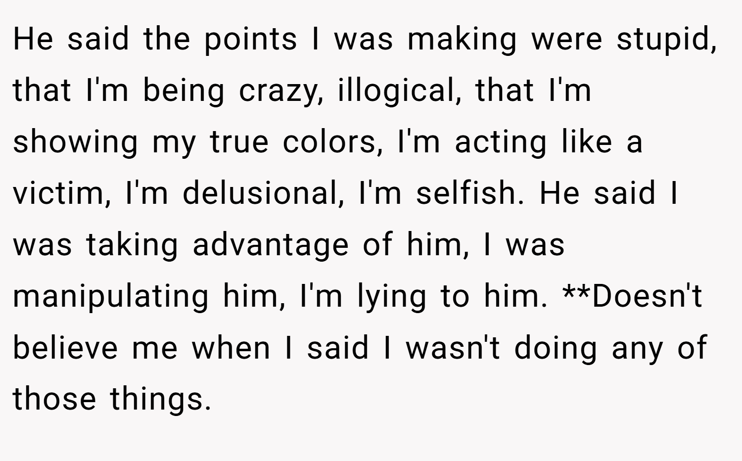 He said the points I was making were stupid, that I'm being crazy, illogical, that I'm showing my true colors, I'm acting like a victim, I'm delusional, I'm selfish. He said I was taking advantage of him, I was manipulating him, I'm lying to him. **Doesn't believe me when I said I wasn't doing any of those things.