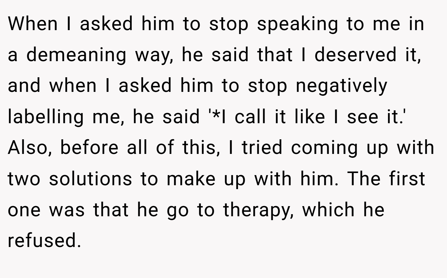 When I asked him to stop speaking to me in a demeaning way, he said that I deserved it, and when I asked him to stop negatively labelling me, he said '*I call it like I see it.' Also, before all of this, I tried coming up with two solutions to make up with him. The first one was that he go to therapy, which he refused.