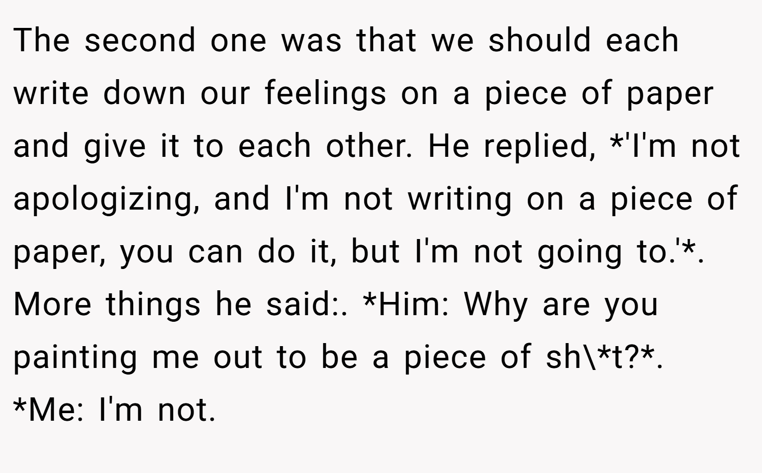 The second one was that we should each write down our feelings on a piece of paper and give it to each other. He replied, *'I'm not apologizing, and I'm not writing on a piece of paper, you can do it, but I'm not going to.'*. More things he said:. *Him: Why are you painting me out to be a piece of sh\*t?*. *Me: I'm not.