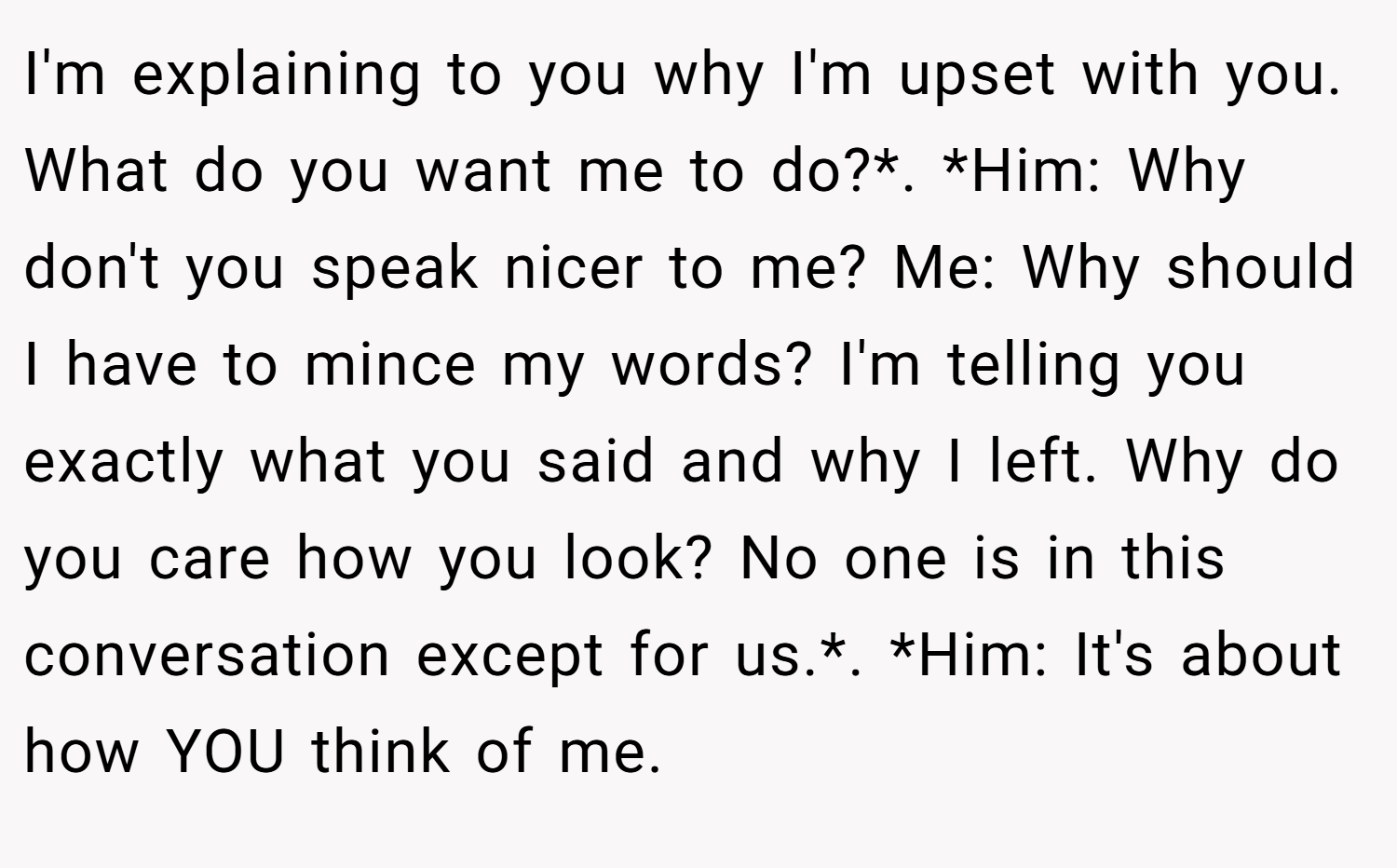 I'm explaining to you why I'm upset with you. What do you want me to do?*. *Him: Why don't you speak nicer to me? Me: Why should I have to mince my words? I'm telling you exactly what you said and why I left. Why do you care how you look? No one is in this conversation except for us.*. *Him: It's about how YOU think of me.