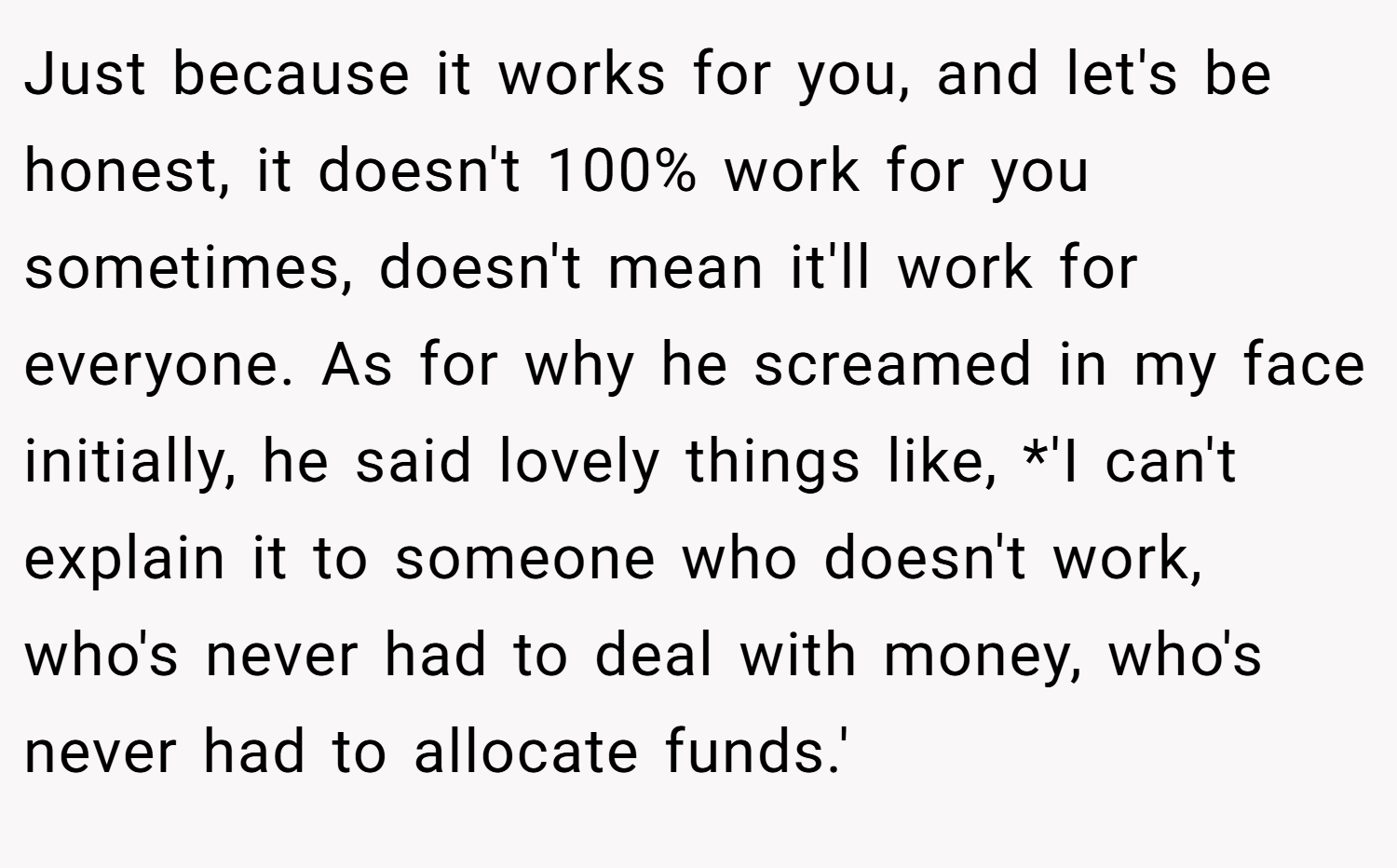 Just because it works for you, and let's be honest, it doesn't 100% work for you sometimes, doesn't mean it'll work for everyone. As for why he screamed in my face initially, he said lovely things like, *'I can't explain it to someone who doesn't work, who's never had to deal with money, who's never had to allocate funds.'