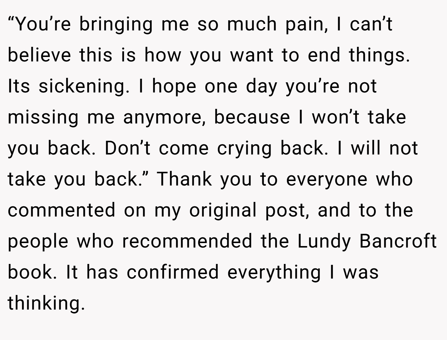 “You’re bringing me so much pain, I can’t believe this is how you want to end things. Its sickening. I hope one day you’re not missing me anymore, because I won’t take you back. Don’t come crying back. I will not take you back.” Thank you to everyone who commented on my original post, and to the people who recommended the Lundy Bancroft book. It has confirmed everything I was thinking.