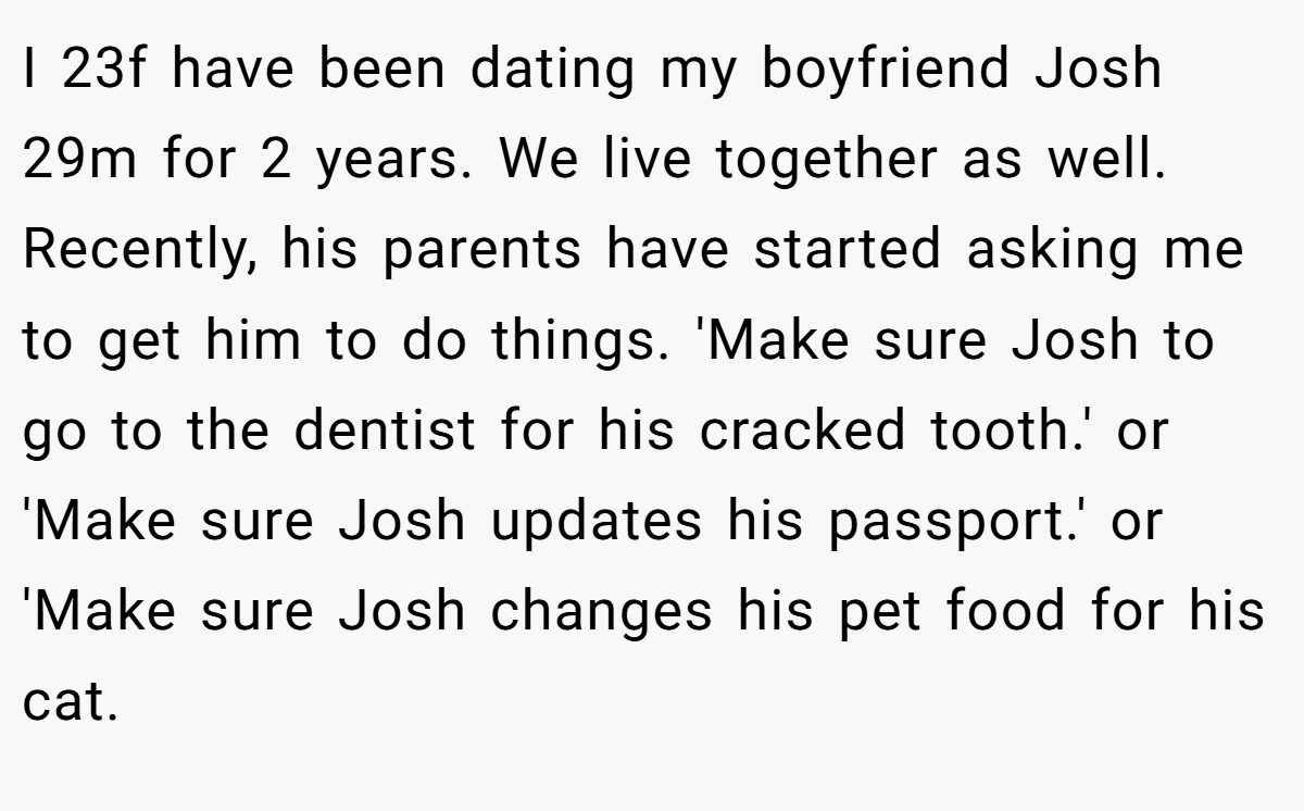 I 23f have been dating my boyfriend Josh 29m for 2 years. We live together as well. Recently, his parents have started asking me to get him to do things. 'Make sure Josh to go to the dentist for his cracked tooth.' or 'Make sure Josh updates his passport.' or 'Make sure Josh changes his pet food for his cat.