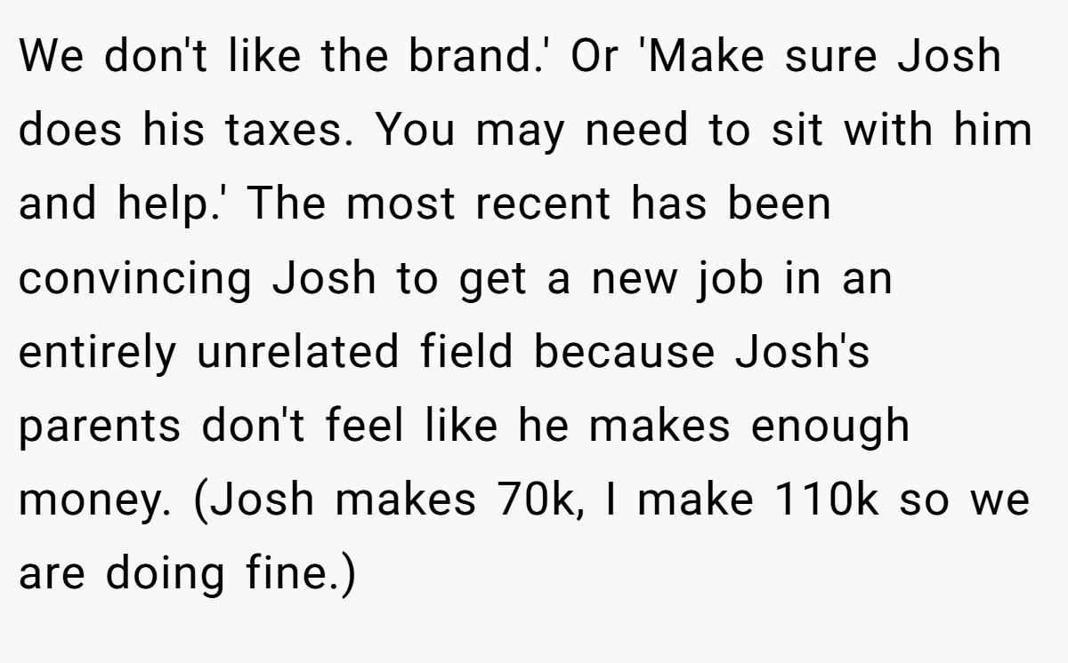 We don't like the brand.' Or 'Make sure Josh does his taxes. You may need to sit with him and help.' The most recent has been convincing Josh to get a new job in an entirely unrelated field because Josh's parents don't feel like he makes enough money. (Josh makes 70k, I make 110k so we are doing fine.)