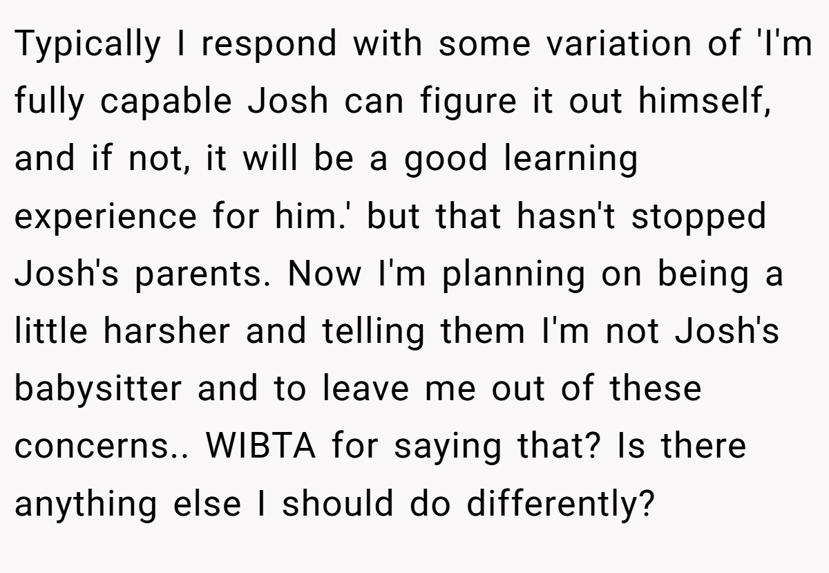 Typically I respond with some variation of 'I'm fully capable Josh can figure it out himself, and if not, it will be a good learning experience for him.' but that hasn't stopped Josh's parents. Now I'm planning on being a little harsher and telling them I'm not Josh's babysitter and to leave me out of these concerns.. WIBTA for saying that? Is there anything else I should do differently?