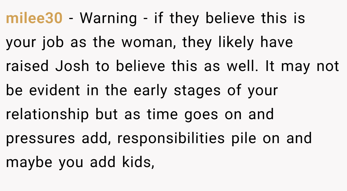 milee30 − Warning - if they believe this is your job as the woman, they likely have raised Josh to believe this as well. It may not be evident in the early stages of your relationship but as time goes on and pressures add, responsibilities pile on and maybe you add kids,