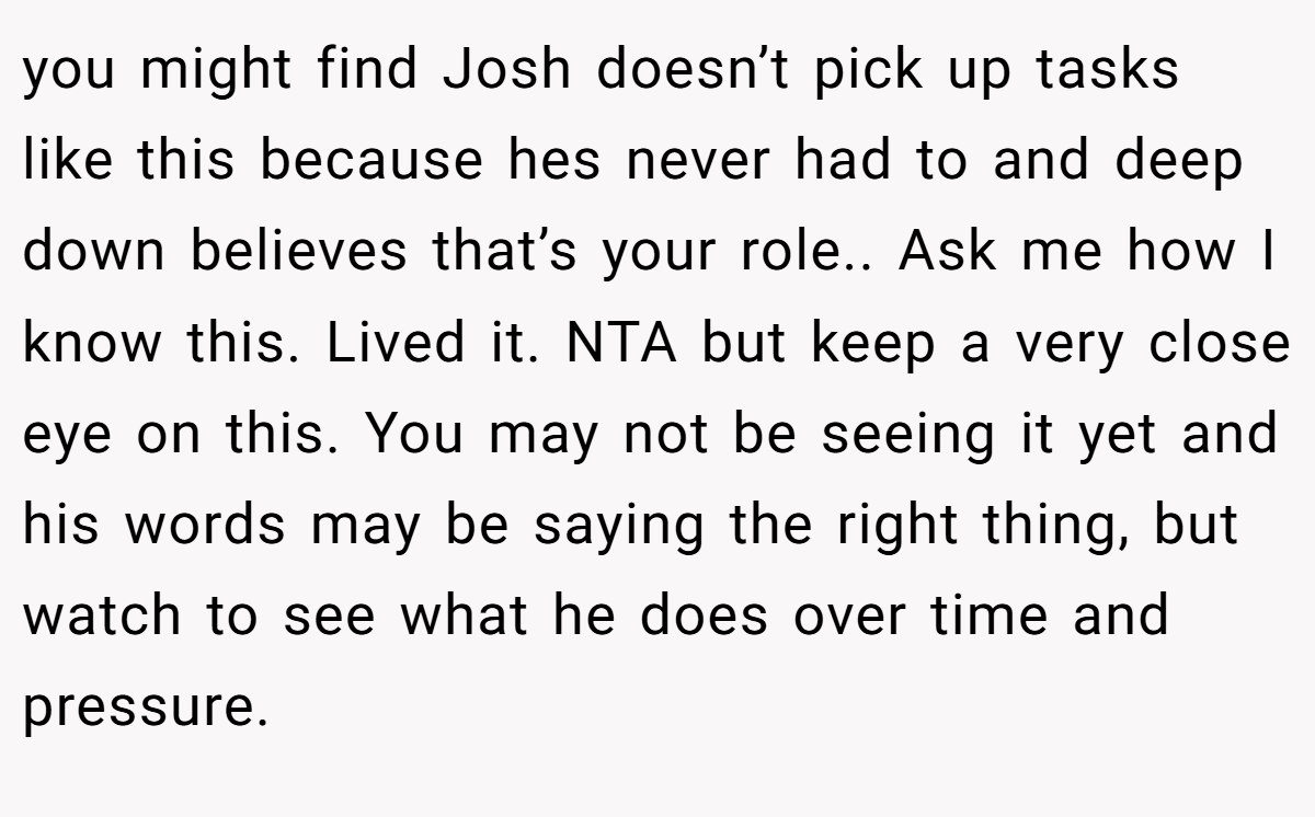 you might find Josh doesn’t pick up tasks like this because hes never had to and deep down believes that’s your role.. Ask me how I know this. Lived it. NTA but keep a very close eye on this. You may not be seeing it yet and his words may be saying the right thing, but watch to see what he does over time and pressure.