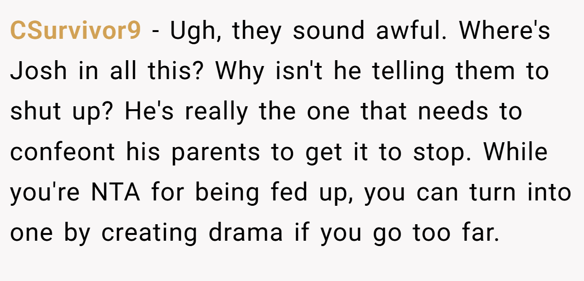 CSurvivor9 − Ugh, they sound awful. Where's Josh in all this? Why isn't he telling them to shut up? He's really the one that needs to confeont his parents to get it to stop. While you're NTA for being fed up, you can turn into one by creating drama if you go too far.