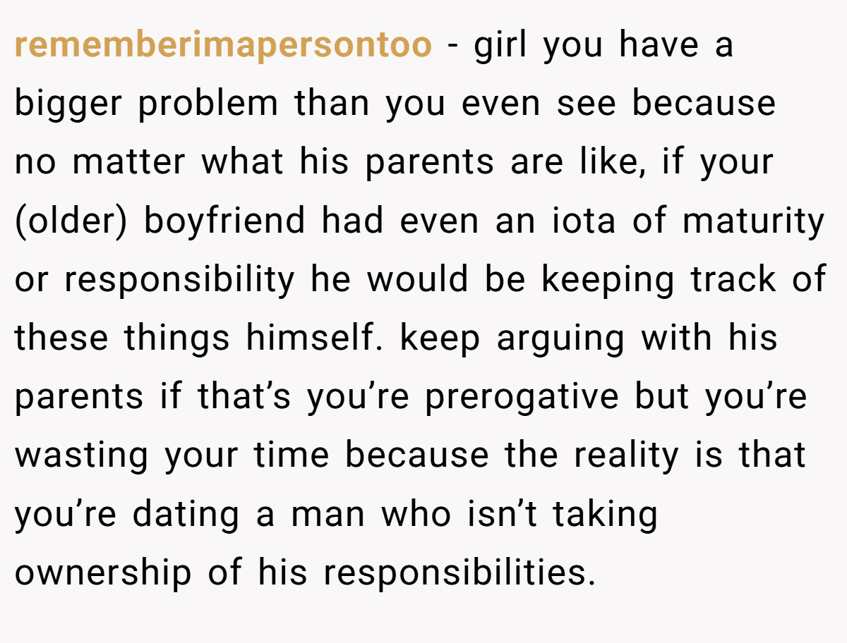 rememberimapersontoo − girl you have a bigger problem than you even see because no matter what his parents are like, if your (older) boyfriend had even an iota of maturity or responsibility he would be keeping track of these things himself. keep arguing with his parents if that’s you’re prerogative but you’re wasting your time because the reality is that you’re dating a man who isn’t taking ownership of his responsibilities.