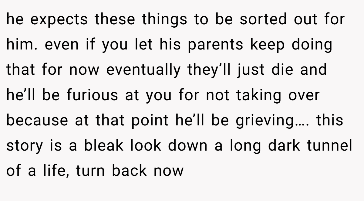 he expects these things to be sorted out for him. even if you let his parents keep doing that for now eventually they’ll just die and he’ll be furious at you for not taking over because at that point he’ll be grieving…. this story is a bleak look down a long dark tunnel of a life, turn back now