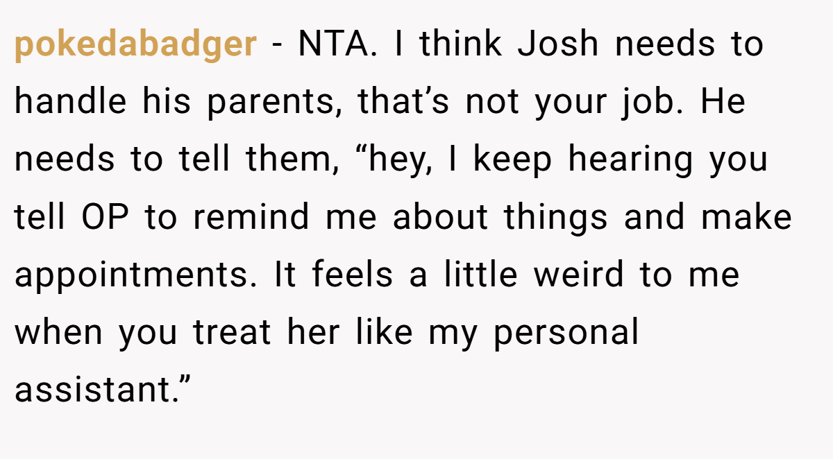 pokedabadger − NTA. I think Josh needs to handle his parents, that’s not your job. He needs to tell them, “hey, I keep hearing you tell OP to remind me about things and make appointments. It feels a little weird to me when you treat her like my personal assistant.”