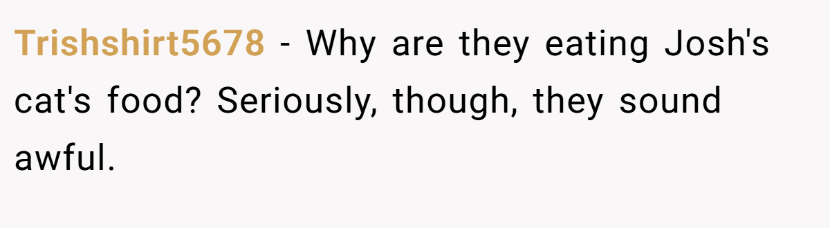 Trishshirt5678 − Why are they eating Josh's cat's food? Seriously, though, they sound awful.