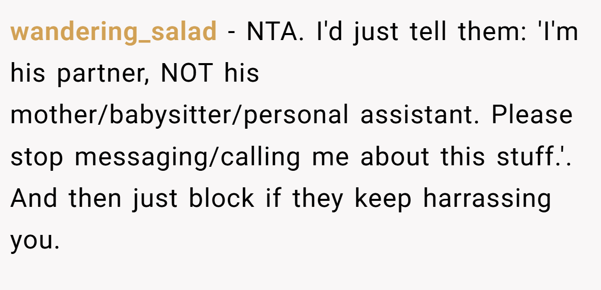 wandering_salad − NTA. I'd just tell them: 'I'm his partner, NOT his mother/babysitter/personal assistant. Please stop messaging/calling me about this stuff.'. And then just block if they keep harrassing you.