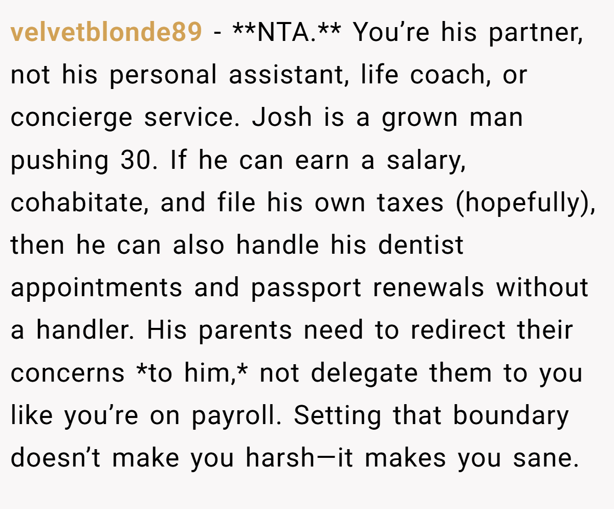 velvetblonde89 − **NTA.** You’re his partner, not his personal assistant, life coach, or concierge service. Josh is a grown man pushing 30. If he can earn a salary, cohabitate, and file his own taxes (hopefully), then he can also handle his dentist appointments and passport renewals without a handler. His parents need to redirect their concerns *to him,* not delegate them to you like you’re on payroll. Setting that boundary doesn’t make you harsh—it makes you sane.