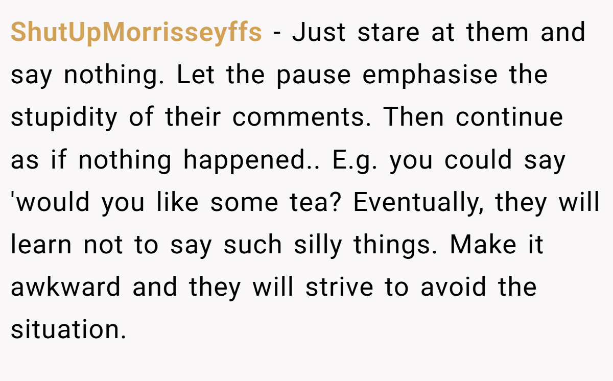 ShutUpMorrisseyffs − Just stare at them and say nothing. Let the pause emphasise the stupidity of their comments. Then continue as if nothing happened.. E.g. you could say 'would you like some tea? Eventually, they will learn not to say such silly things. Make it awkward and they will strive to avoid the situation.