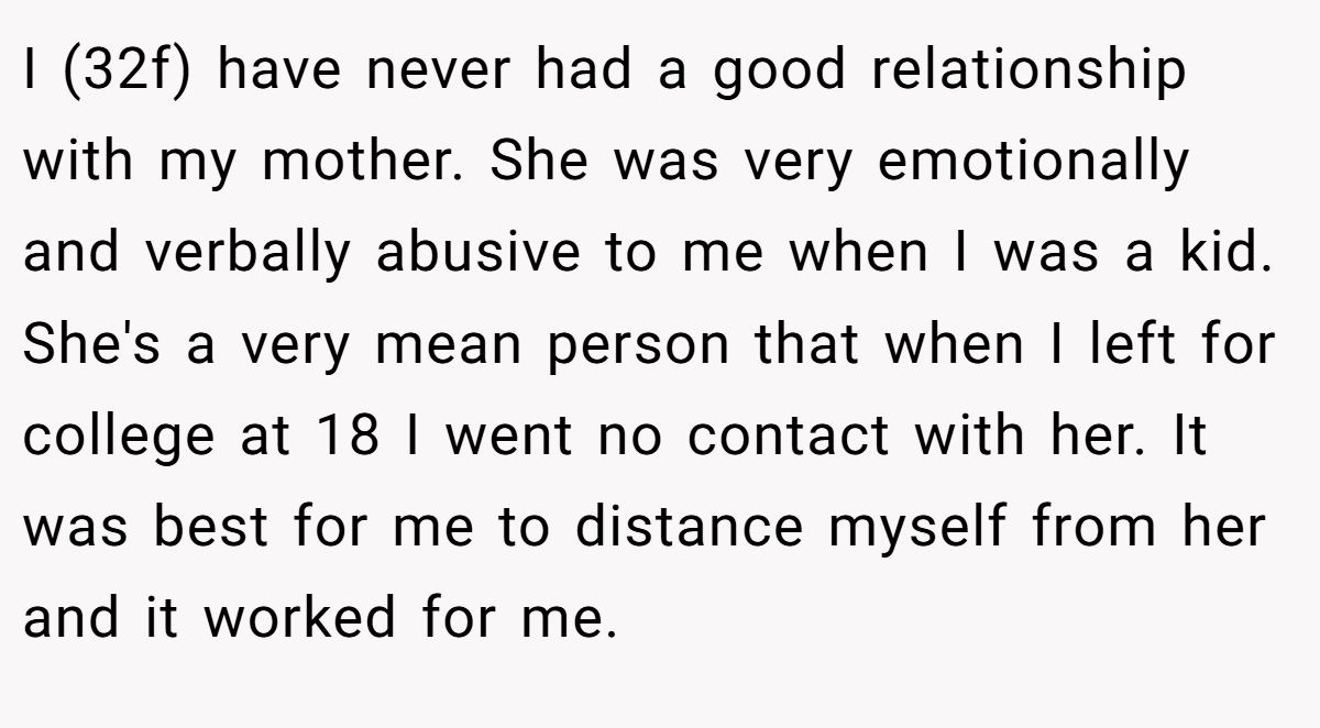 I (32f) have never had a good relationship with my mother. She was very emotionally and verbally abusive to me when I was a kid. She's a very mean person that when I left for college at 18 I went no contact with her. It was best for me to distance myself from her and it worked for me.