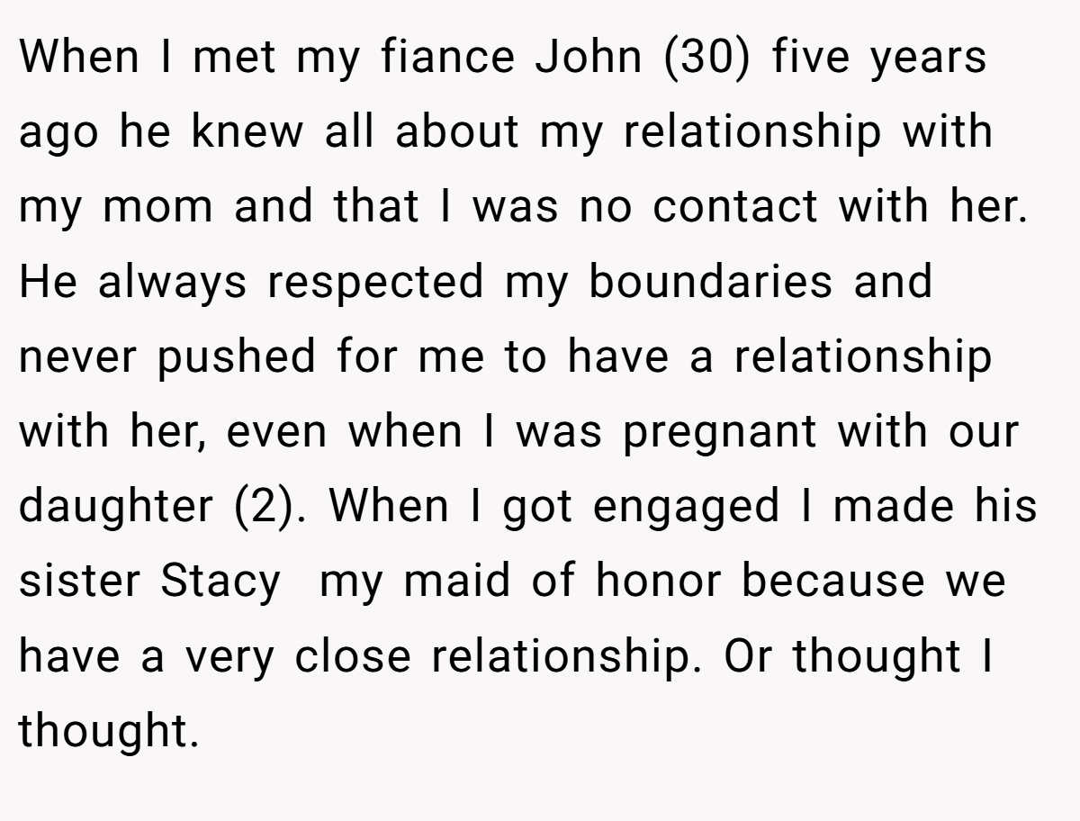 When I met my fiance John (30) five years ago he knew all about my relationship with my mom and that I was no contact with her. He always respected my boundaries and never pushed for me to have a relationship with her, even when I was pregnant with our daughter (2). When I got engaged I made his sister Stacy  my maid of honor because we have a very close relationship. Or thought I thought.