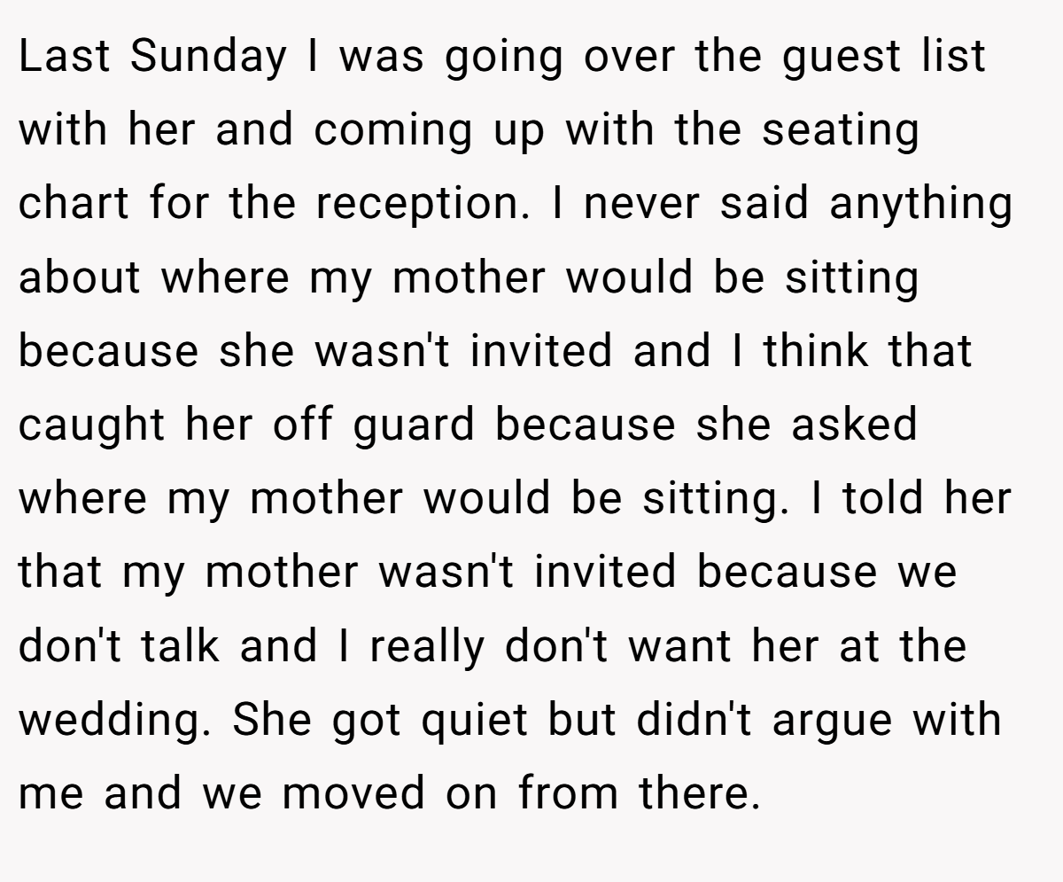Last Sunday I was going over the guest list with her and coming up with the seating chart for the reception. I never said anything about where my mother would be sitting because she wasn't invited and I think that caught her off guard because she asked where my mother would be sitting. I told her that my mother wasn't invited because we don't talk and I really don't want her at the wedding. She got quiet but didn't argue with me and we moved on from there.