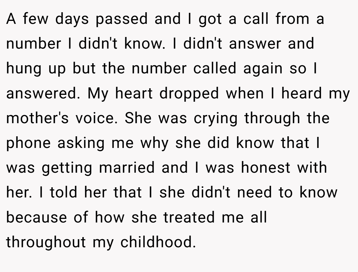 A few days passed and I got a call from a number I didn't know. I didn't answer and hung up but the number called again so I answered. My heart dropped when I heard my mother's voice. She was crying through the phone asking me why she did know that I was getting married and I was honest with her. I told her that I she didn't need to know because of how she treated me all throughout my childhood.