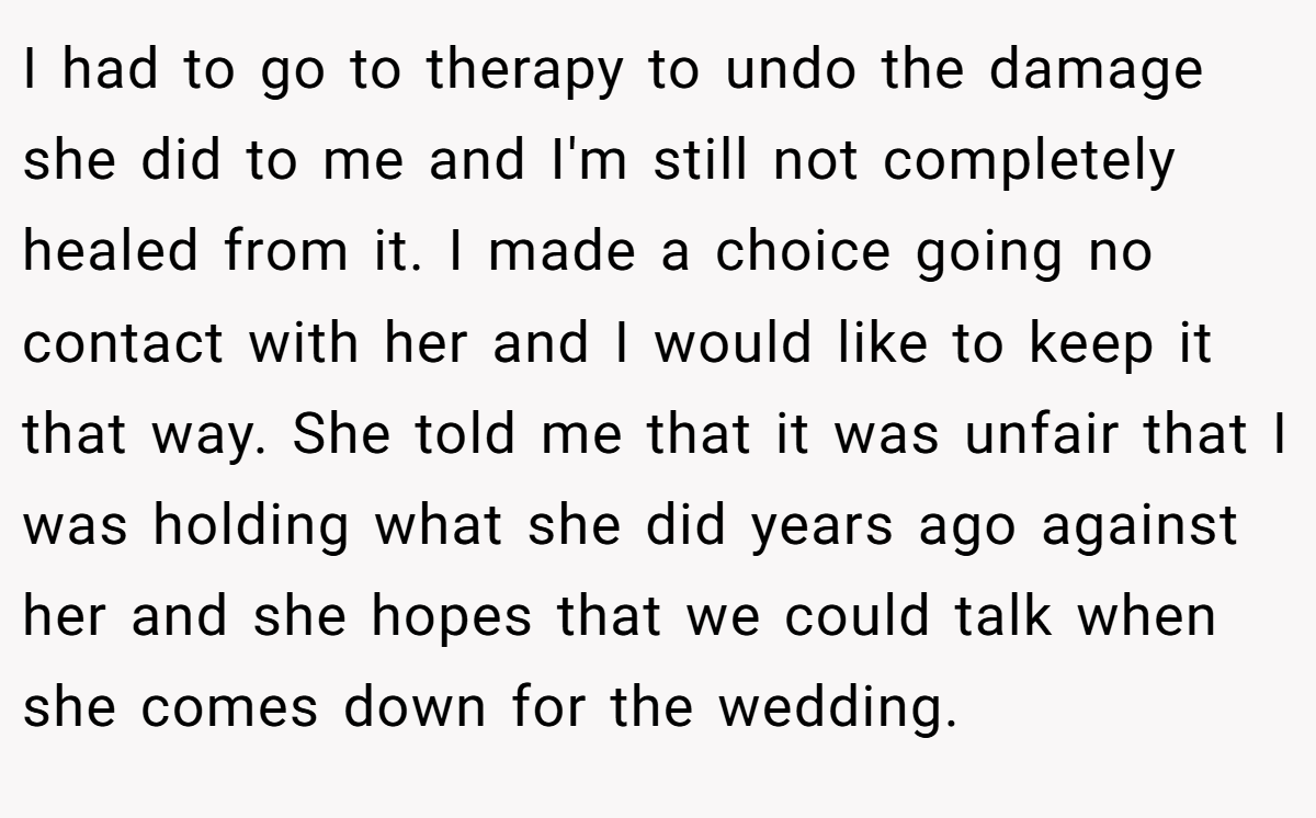 I had to go to therapy to undo the damage she did to me and I'm still not completely healed from it. I made a choice going no contact with her and I would like to keep it that way. She told me that it was unfair that I was holding what she did years ago against her and she hopes that we could talk when she comes down for the wedding.