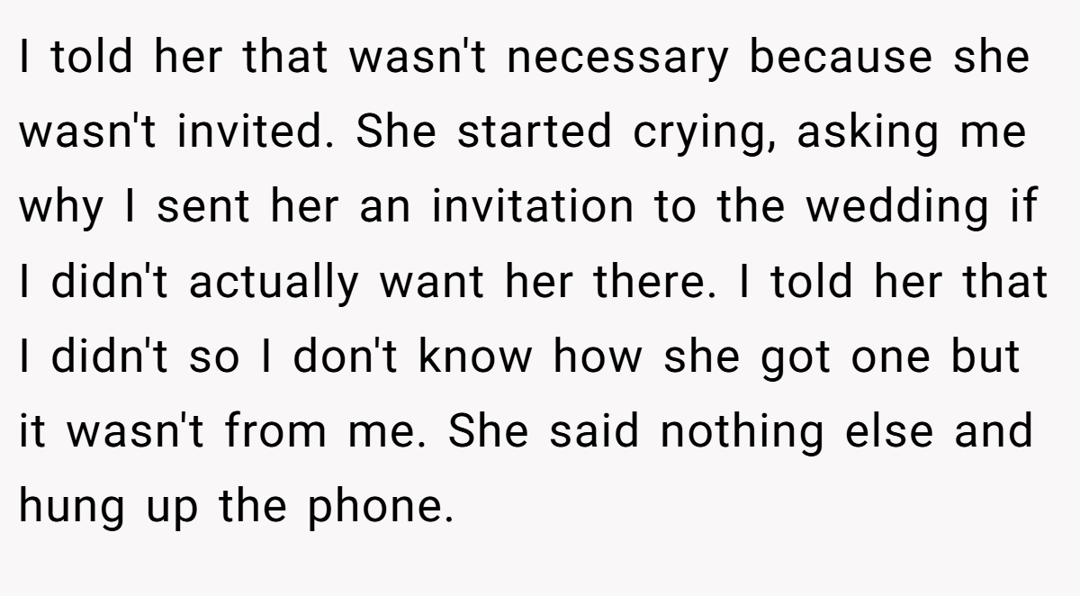 I told her that wasn't necessary because she wasn't invited. She started crying, asking me why I sent her an invitation to the wedding if I didn't actually want her there. I told her that I didn't so I don't know how she got one but it wasn't from me. She said nothing else and hung up the phone.
