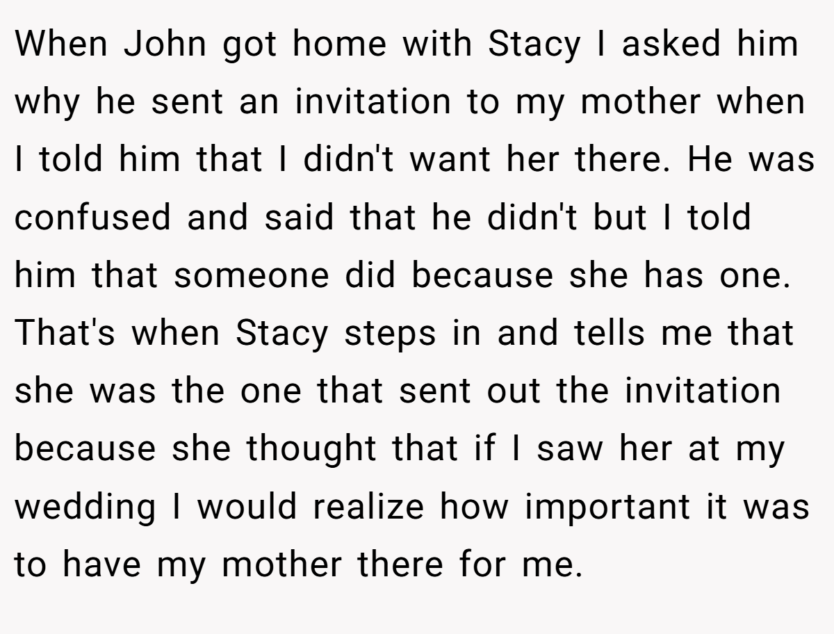 When John got home with Stacy I asked him why he sent an invitation to my mother when I told him that I didn't want her there. He was confused and said that he didn't but I told him that someone did because she has one. That's when Stacy steps in and tells me that she was the one that sent out the invitation because she thought that if I saw her at my wedding I would realize how important it was to have my mother there for me.