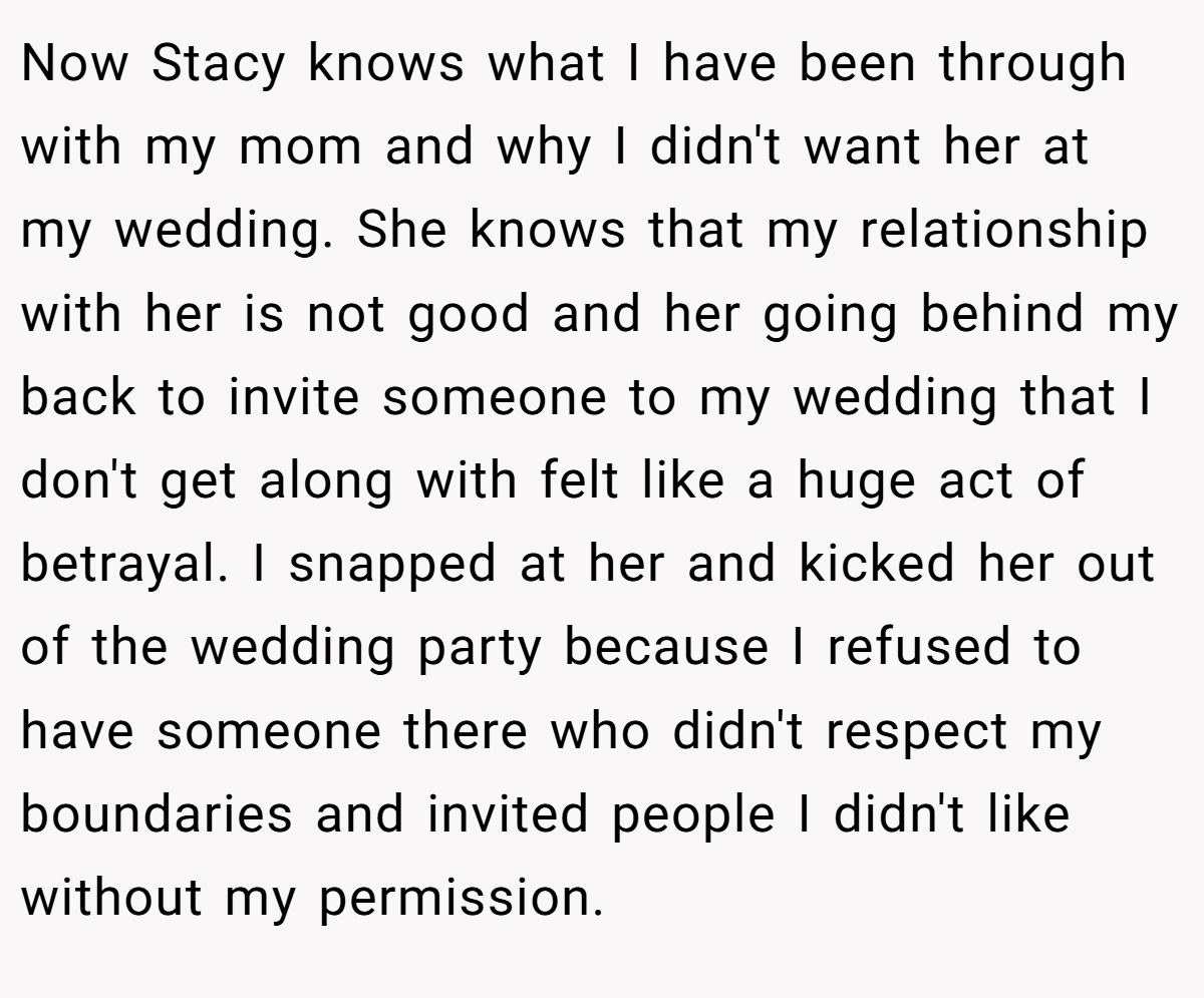 Now Stacy knows what I have been through with my mom and why I didn't want her at my wedding. She knows that my relationship with her is not good and her going behind my back to invite someone to my wedding that I don't get along with felt like a huge act of betrayal. I snapped at her and kicked her out of the wedding party because I refused to have someone there who didn't respect my boundaries and invited people I didn't like without my permission.