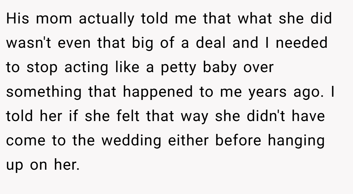His mom actually told me that what she did wasn't even that big of a deal and I needed to stop acting like a petty baby over something that happened to me years ago. I told her if she felt that way she didn't have come to the wedding either before hanging up on her.