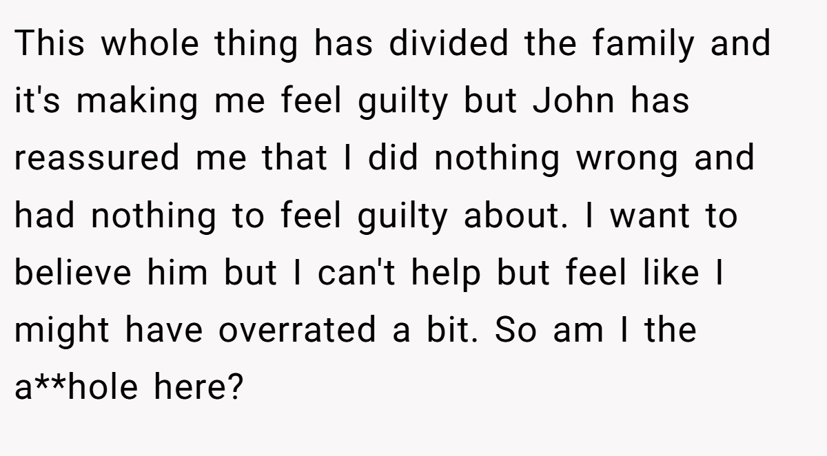 This whole thing has divided the family and it's making me feel guilty but John has reassured me that I did nothing wrong and had nothing to feel guilty about. I want to believe him but I can't help but feel like I might have overrated a bit. So am I the a**hole here?