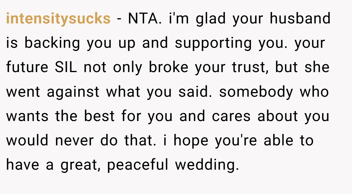 intensitysucks − NTA. i'm glad your husband is backing you up and supporting you. your future SIL not only broke your trust, but she went against what you said. somebody who wants the best for you and cares about you would never do that. i hope you're able to have a great, peaceful wedding.