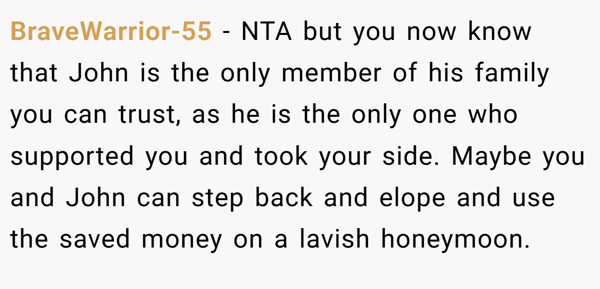 BraveWarrior-55 − NTA but you now know that John is the only member of his family you can trust, as he is the only one who supported you and took your side. Maybe you and John can step back and elope and use the saved money on a lavish honeymoon.