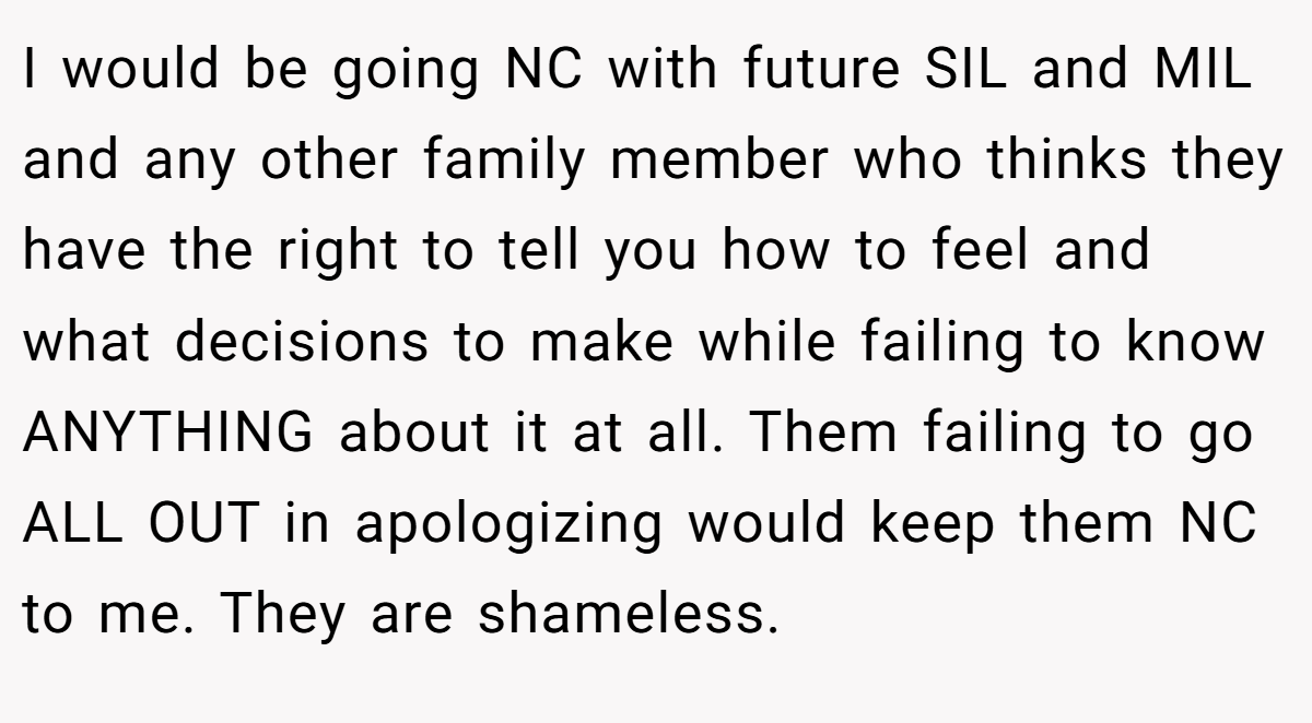 I would be going NC with future SIL and MIL and any other family member who thinks they have the right to tell you how to feel and what decisions to make while failing to know ANYTHING about it at all. Them failing to go ALL OUT in apologizing would keep them NC to me. They are shameless.
