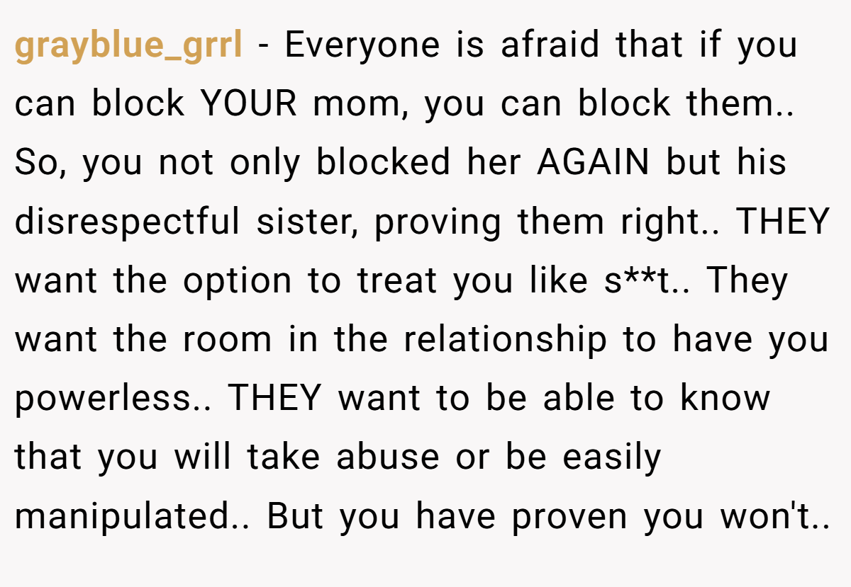 grayblue_grrl − Everyone is afraid that if you can block YOUR mom, you can block them.. So, you not only blocked her AGAIN but his disrespectful sister, proving them right.. THEY want the option to treat you like s**t.. They want the room in the relationship to have you powerless.. THEY want to be able to know that you will take abuse or be easily manipulated.. But you have proven you won't..