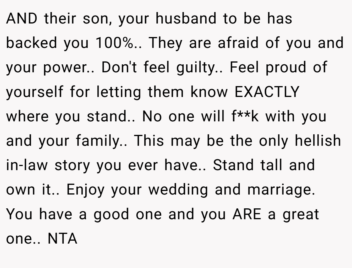AND their son, your husband to be has backed you 100%.. They are afraid of you and your power.. Don't feel guilty.. Feel proud of yourself for letting them know EXACTLY where you stand.. No one will f**k with you and your family.. This may be the only hellish in-law story you ever have.. Stand tall and own it.. Enjoy your wedding and marriage. You have a good one and you ARE a great one.. NTA
