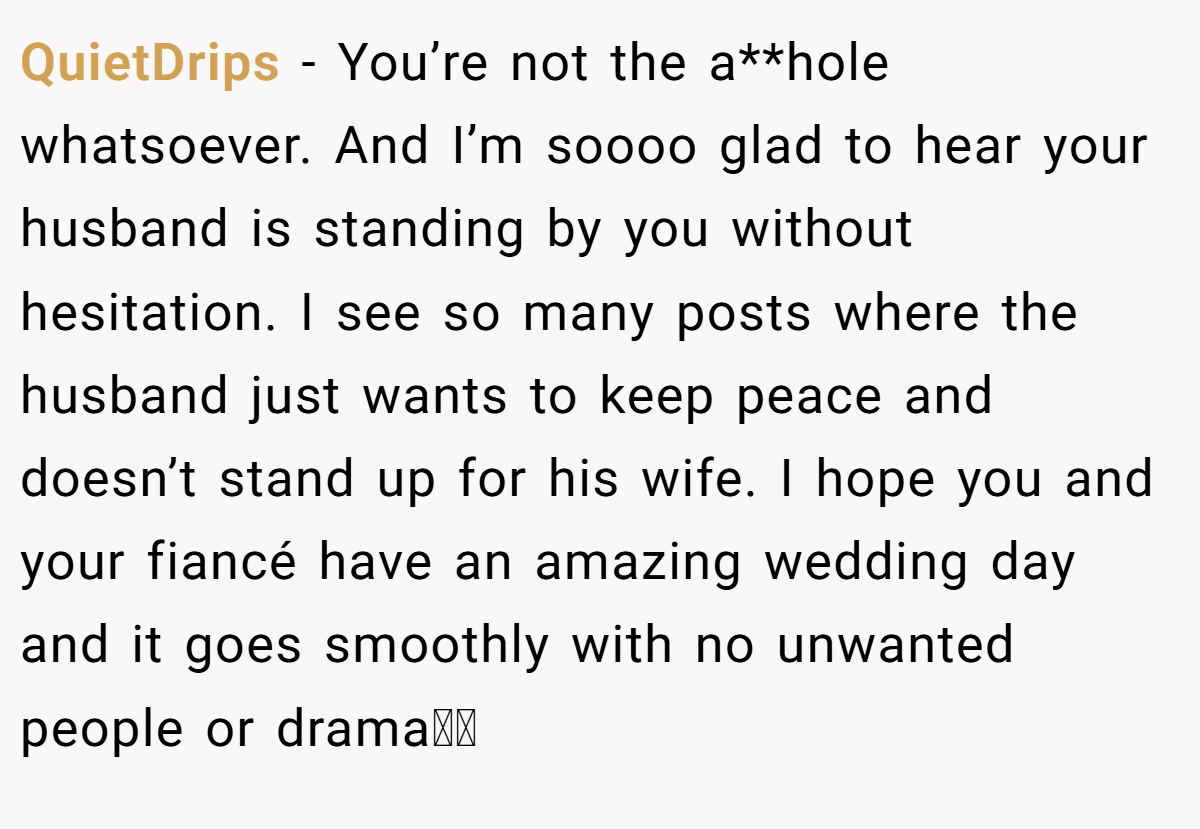 QuietDrips − You’re not the a**hole whatsoever. And I’m soooo glad to hear your husband is standing by you without hesitation. I see so many posts where the husband just wants to keep peace and doesn’t stand up for his wife. I hope you and your fiancé have an amazing wedding day and it goes smoothly with no unwanted people or drama🫶🏽