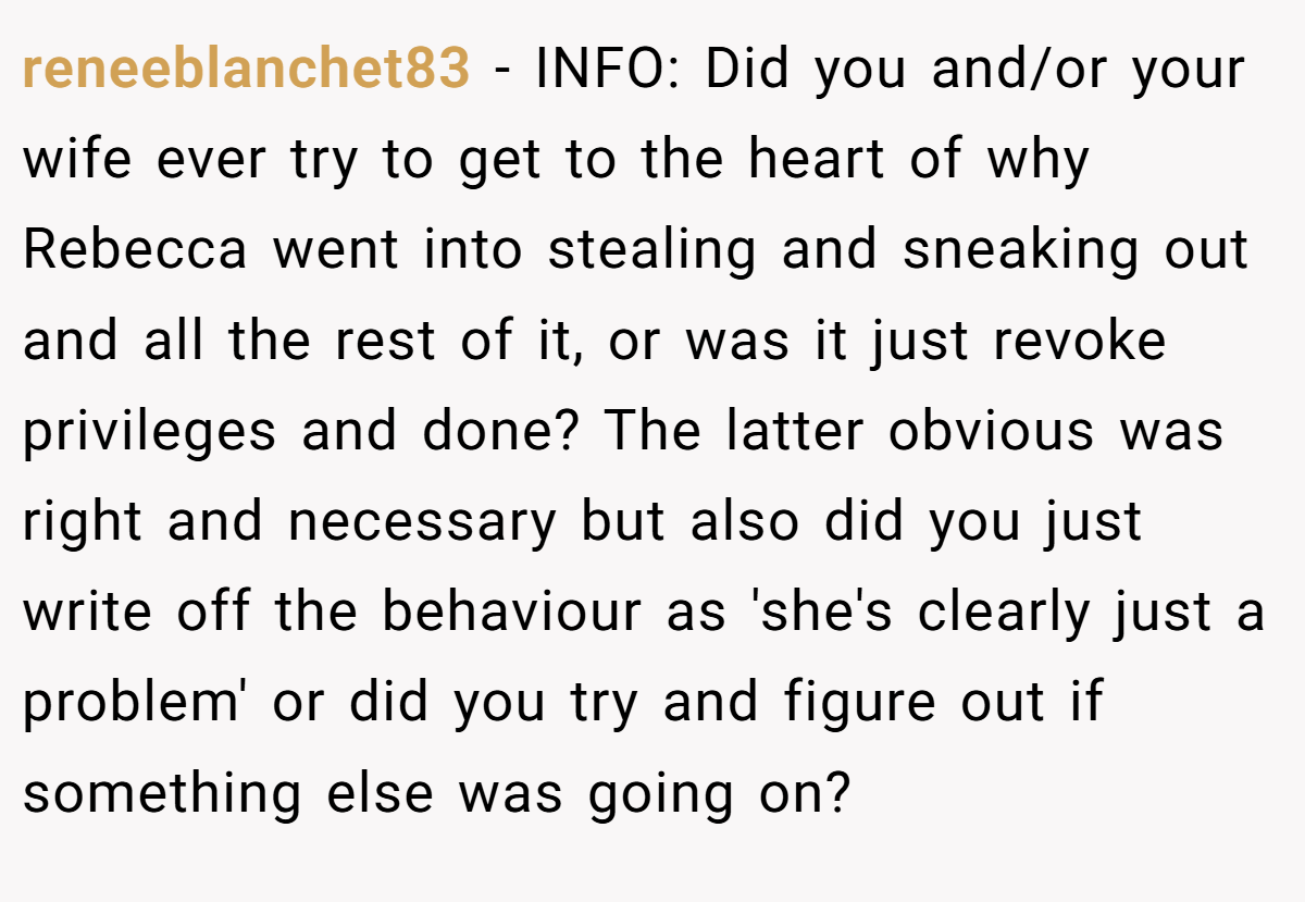 reneeblanchet83 − INFO: Did you and/or your wife ever try to get to the heart of why Rebecca went into stealing and sneaking out and all the rest of it, or was it just revoke privileges and done? The latter obvious was right and necessary but also did you just write off the behaviour as 'she's clearly just a problem' or did you try and figure out if something else was going on?