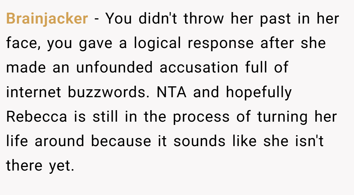 Brainjacker − You didn't throw her past in her face, you gave a logical response after she made an unfounded accusation full of internet buzzwords. NTA and hopefully Rebecca is still in the process of turning her life around because it sounds like she isn't there yet.